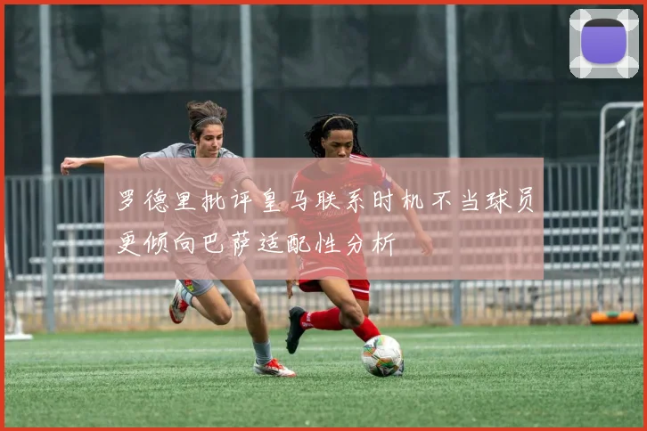罗德里批评皇马联系时机不当球员更倾向巴萨适配性分析