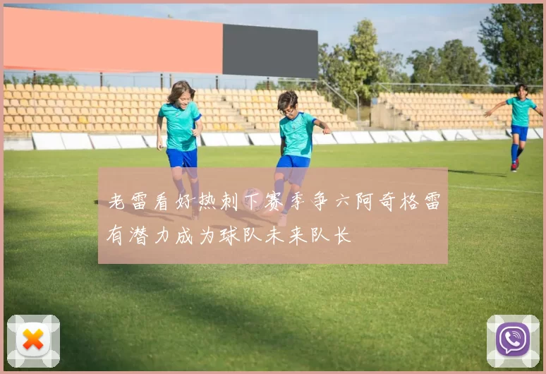 老雷看好热刺下赛季争六阿奇格雷有潜力成为球队未来队长