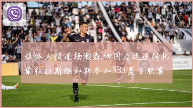 媒体人报道杨瀚森回国后迅速转机前往拉斯维加斯参加NBA夏季联赛
