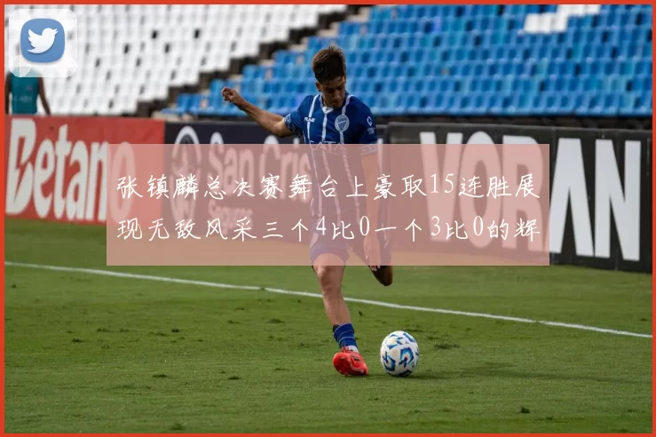 张镇麟总决赛舞台上豪取15连胜展现无敌风采三个4比0一个3比0的辉煌战绩