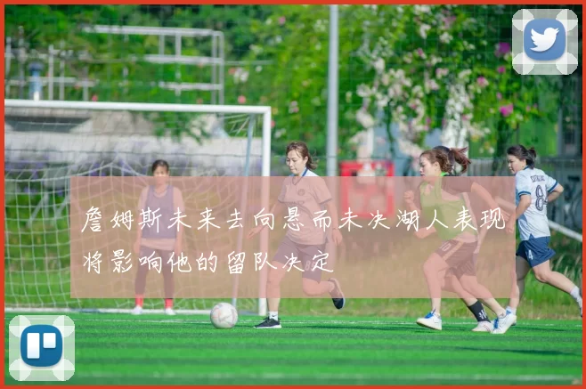 詹姆斯未来去向悬而未决湖人表现将影响他的留队决定