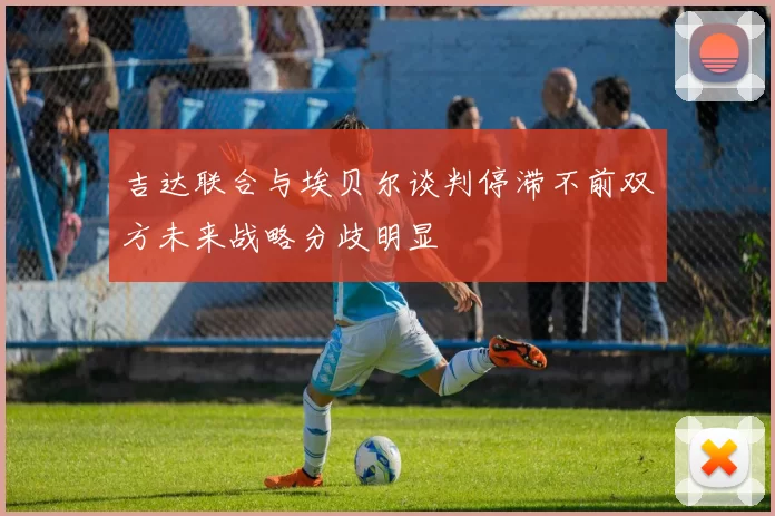吉达联合与埃贝尔谈判停滞不前双方未来战略分歧明显