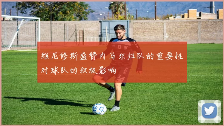 维尼修斯盛赞内马尔归队的重要性对球队的积极影响