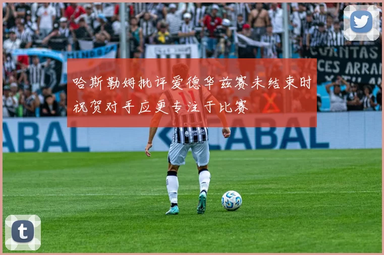 哈斯勒姆批评爱德华兹赛未结束时祝贺对手应更专注于比赛
