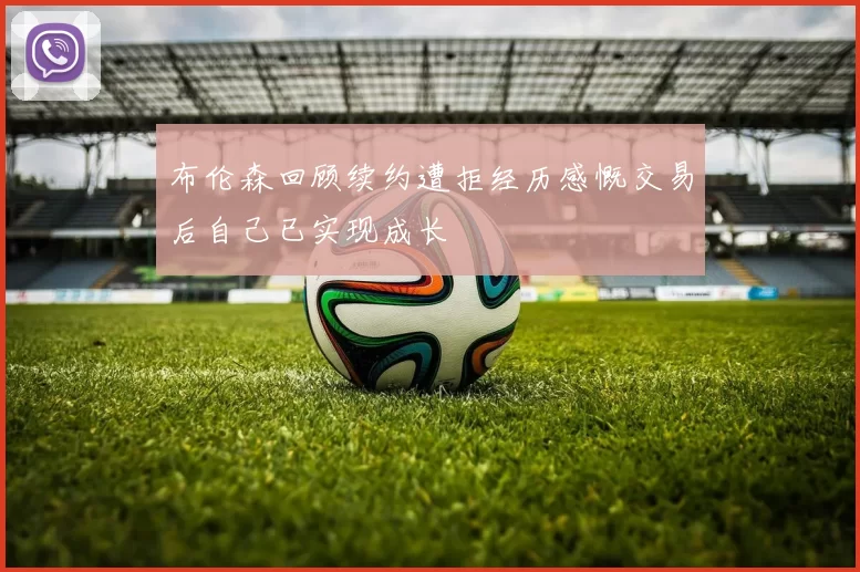 布伦森回顾续约遭拒经历感慨交易后自己已实现成长