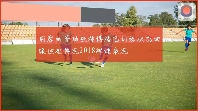 前摩纳哥助教称博格巴训练状态回暖但难再现2018辉煌表现