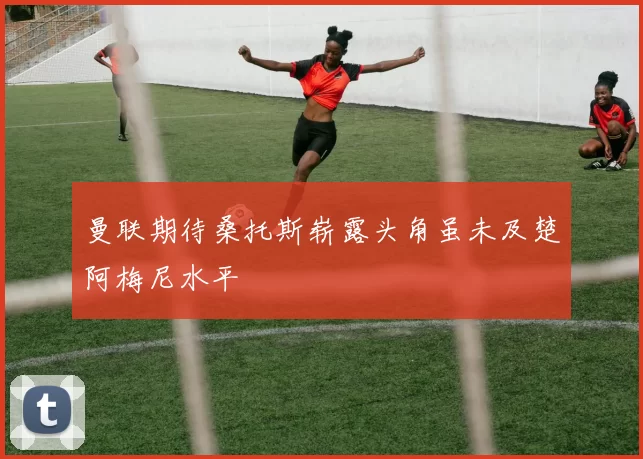 曼联期待桑托斯崭露头角虽未及楚阿梅尼水平
