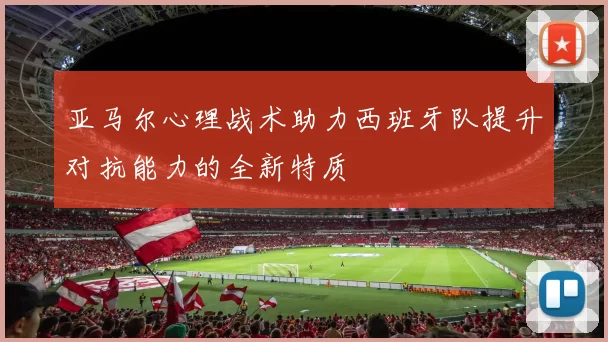 亚马尔心理战术助力西班牙队提升对抗能力的全新特质