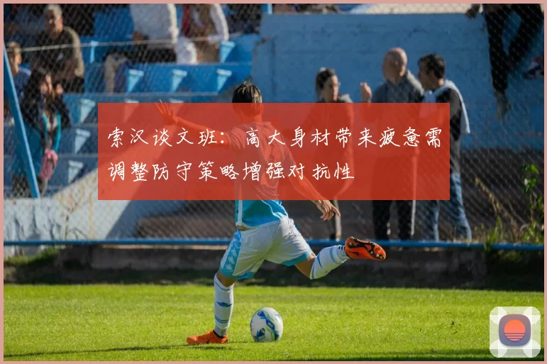 索汉谈文班：高大身材带来疲惫需调整防守策略增强对抗性