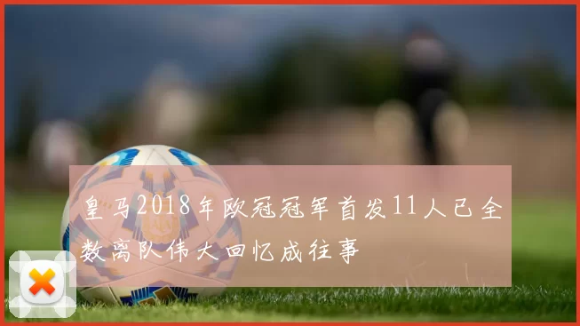 皇马2018年欧冠冠军首发11人已全数离队伟大回忆成往事