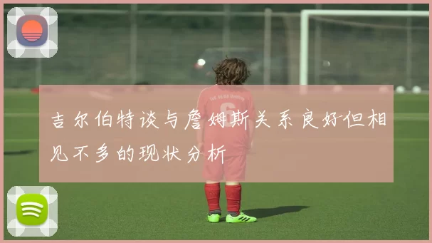 吉尔伯特谈与詹姆斯关系良好但相见不多的现状分析