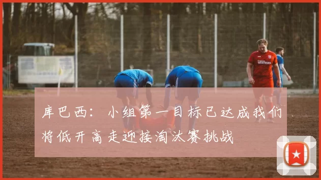 库巴西：小组第一目标已达成我们将低开高走迎接淘汰赛挑战