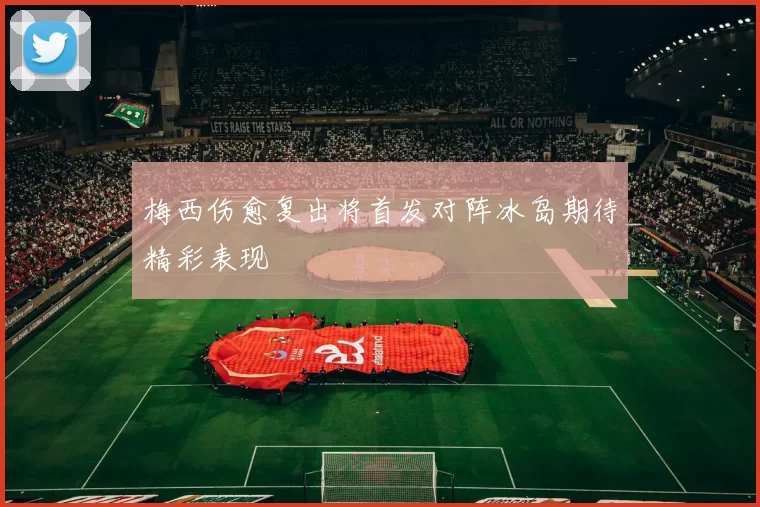 梅西伤愈复出将首发对阵冰岛期待精彩表现