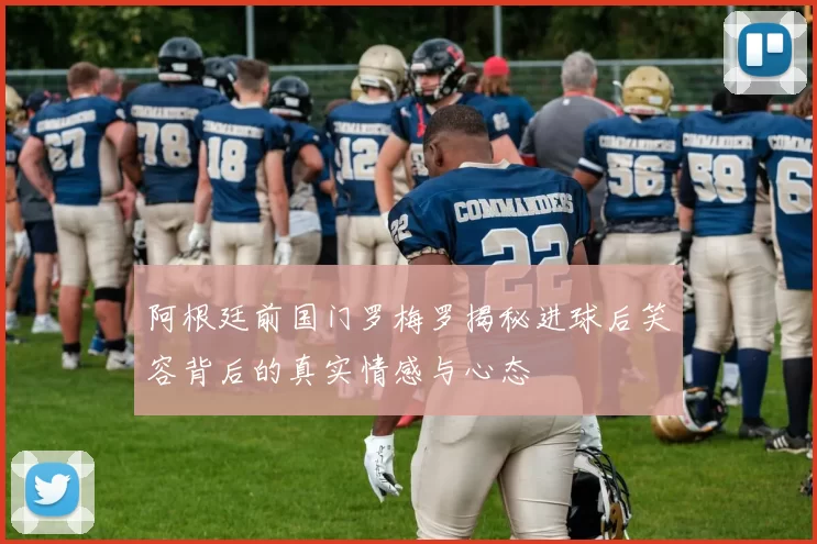 阿根廷前国门罗梅罗揭秘进球后笑容背后的真实情感与心态