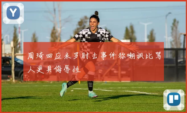 周琦回应米罗肘击事件称嘲讽比骂人更具侮辱性