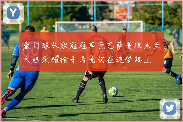 豪门球队欧冠冠军荒巴萨曼联米兰久违荣耀枪手马竞仍在追梦路上